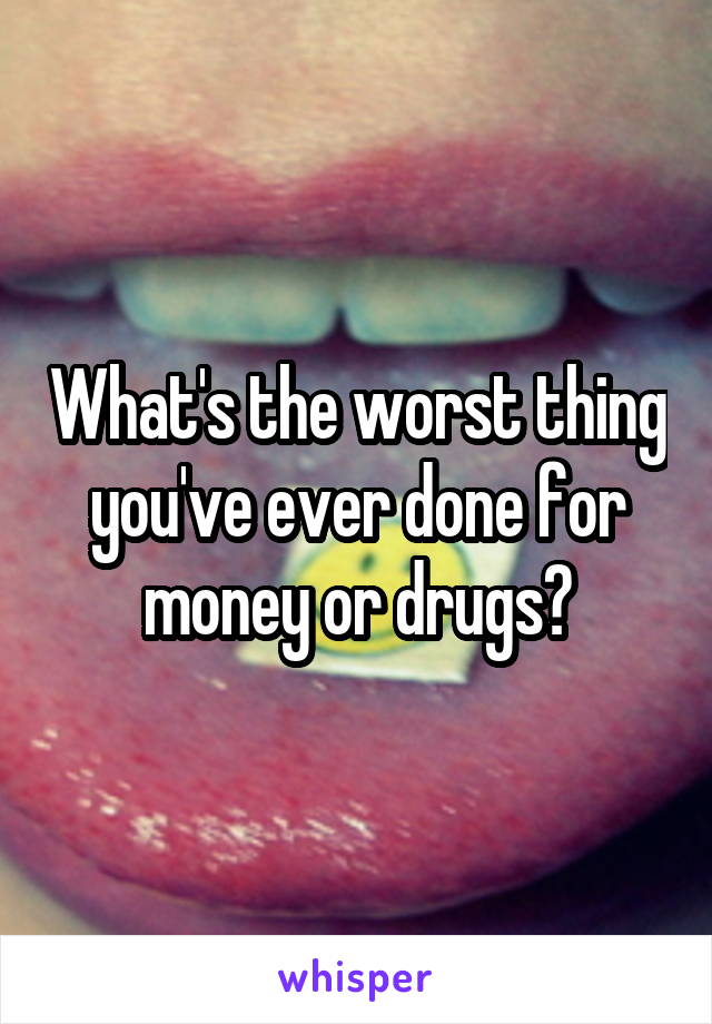 What's the worst thing you've ever done for money or drugs?
