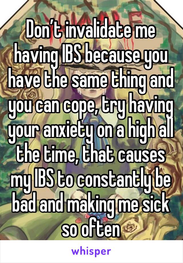 Don’t invalidate me having IBS because you have the same thing and you can cope, try having your anxiety on a high all the time, that causes my IBS to constantly be bad and making me sick so often