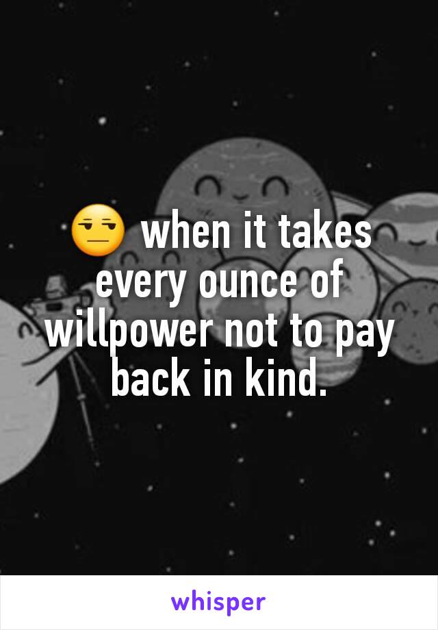 😒 when it takes every ounce of willpower not to pay back in kind.