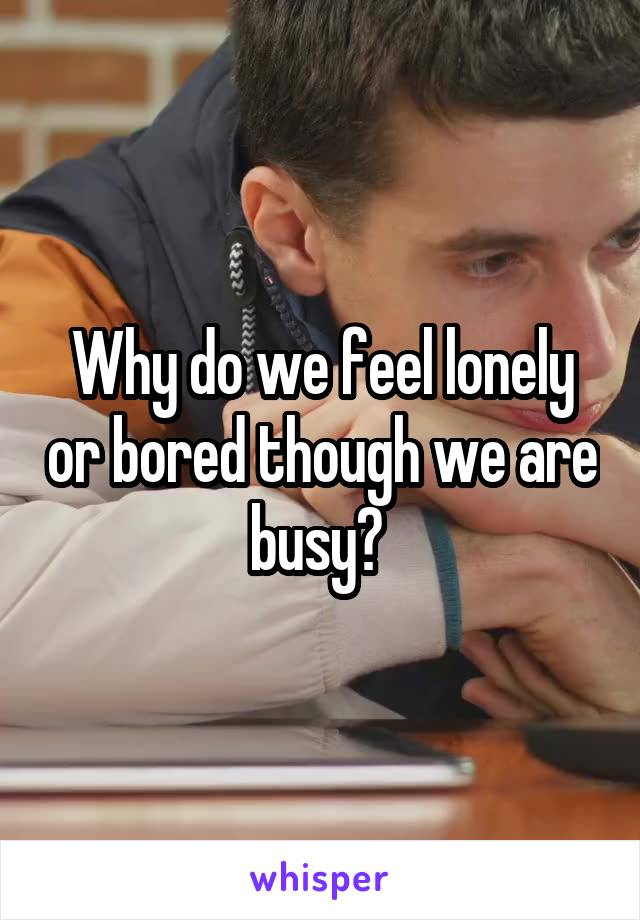 Why do we feel lonely or bored though we are busy? 