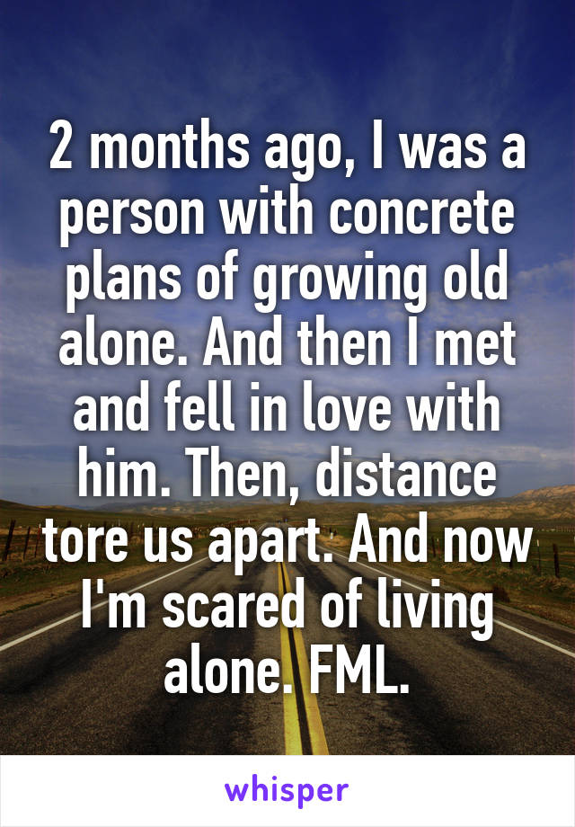 2 months ago, I was a person with concrete plans of growing old alone. And then I met and fell in love with him. Then, distance tore us apart. And now I'm scared of living alone. FML.