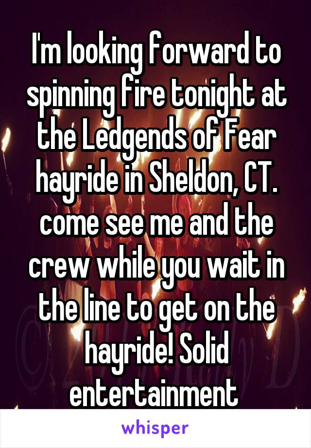 I'm looking forward to spinning fire tonight at the Ledgends of Fear hayride in Sheldon, CT. come see me and the crew while you wait in the line to get on the hayride! Solid entertainment 