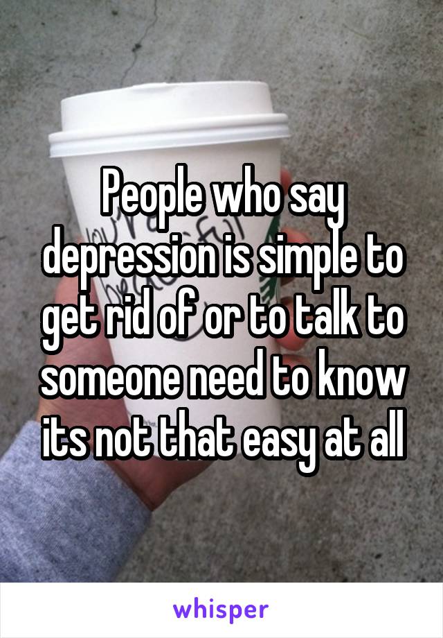 People who say depression is simple to get rid of or to talk to someone need to know its not that easy at all