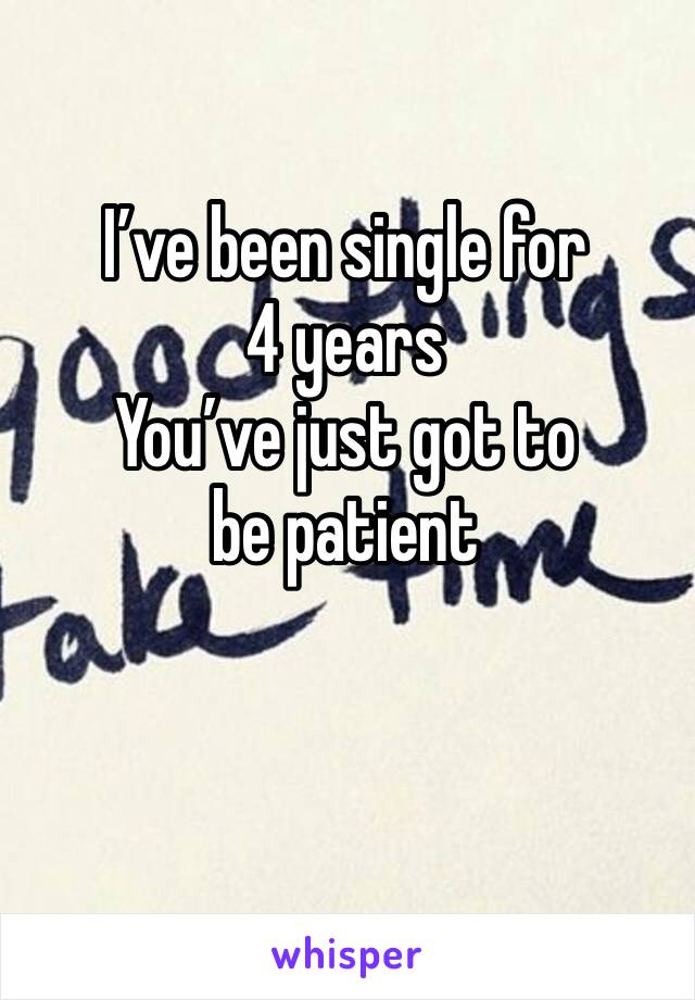 I’ve been single for 4 years 
You’ve just got to be patient 