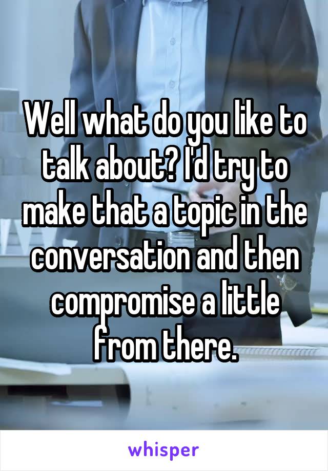 Well what do you like to talk about? I'd try to make that a topic in the conversation and then compromise a little from there.
