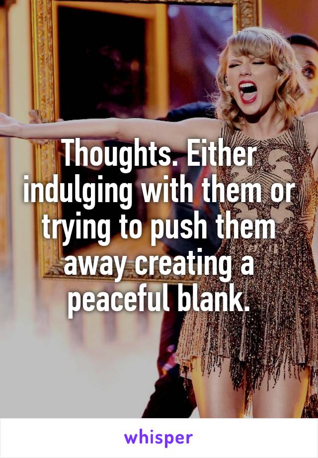 Thoughts. Either indulging with them or trying to push them away creating a peaceful blank.