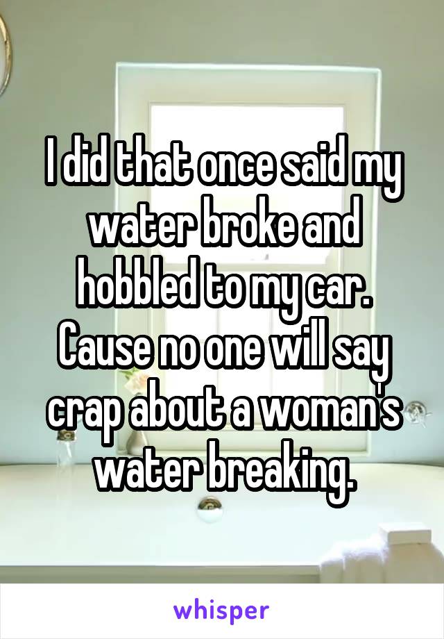 I did that once said my water broke and hobbled to my car. Cause no one will say crap about a woman's water breaking.