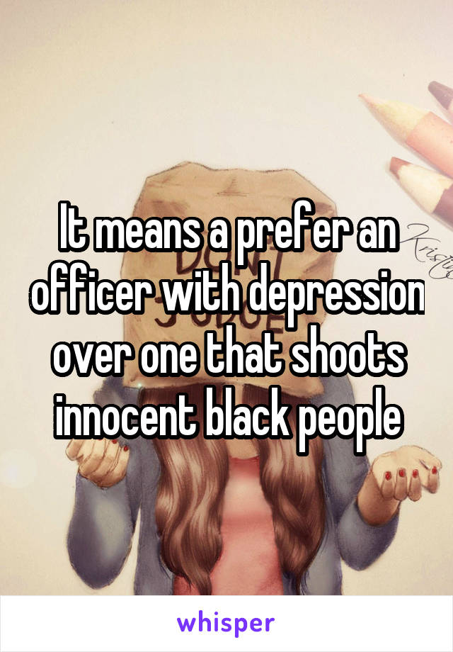 It means a prefer an officer with depression over one that shoots innocent black people