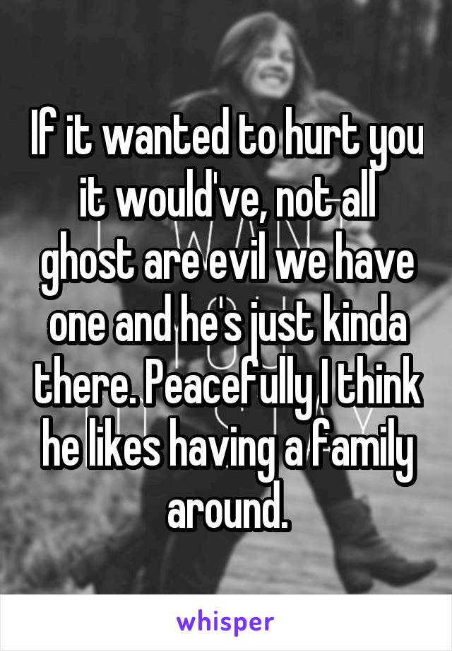 If it wanted to hurt you it would've, not all ghost are evil we have one and he's just kinda there. Peacefully I think he likes having a family around.