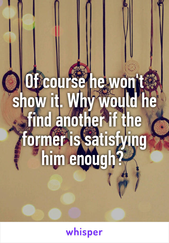 Of course he won't show it. Why would he find another if the former is satisfying him enough? 