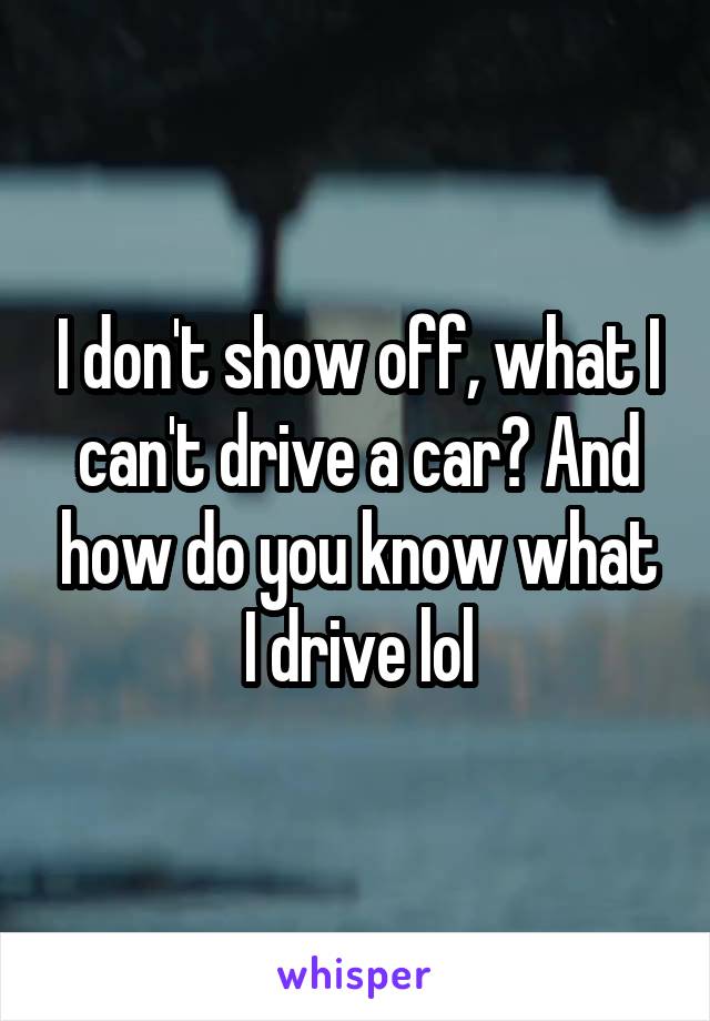 I don't show off, what I can't drive a car? And how do you know what I drive lol