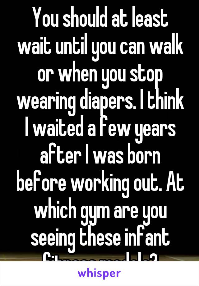 You should at least wait until you can walk or when you stop wearing diapers. I think I waited a few years after I was born before working out. At which gym are you seeing these infant fitness models?