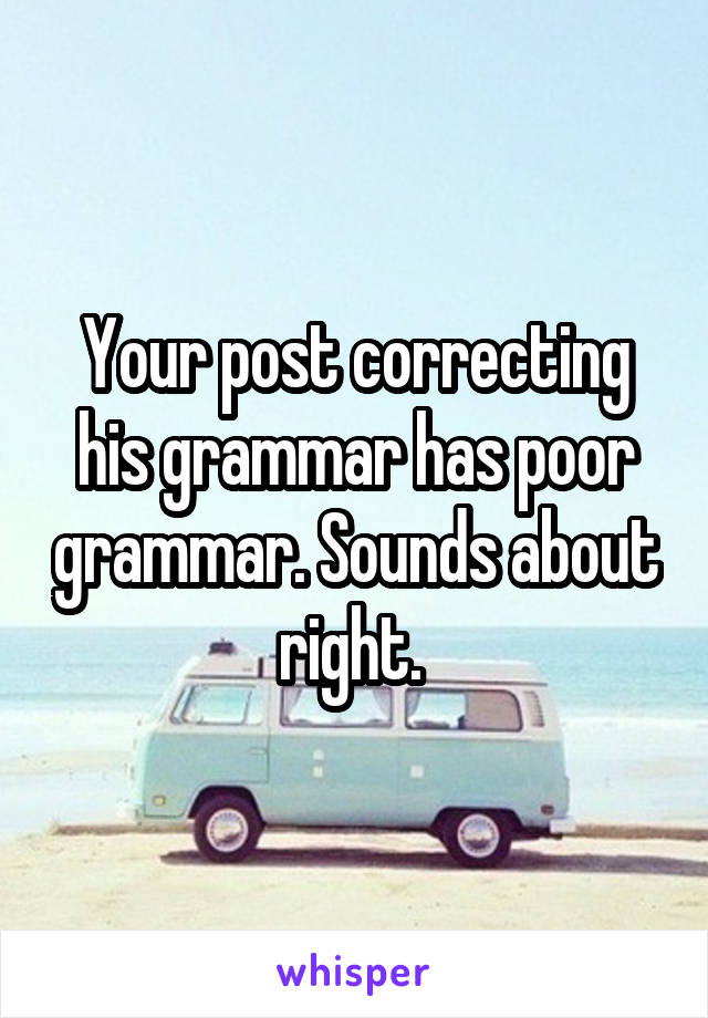 Your post correcting his grammar has poor grammar. Sounds about right. 