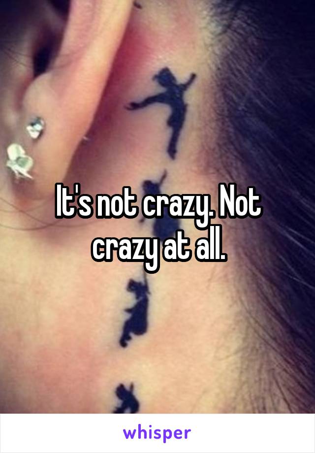 It's not crazy. Not crazy at all.