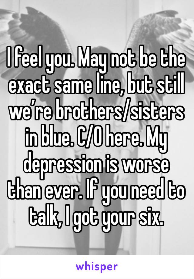 I feel you. May not be the exact same line, but still we’re brothers/sisters in blue. C/O here. My depression is worse than ever. If you need to talk, I got your six.