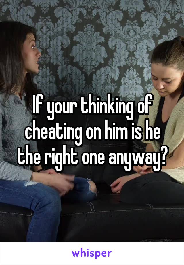 If your thinking of cheating on him is he the right one anyway?