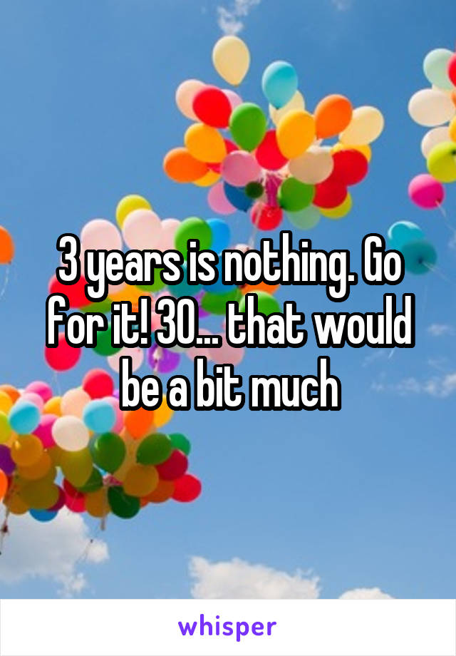 3 years is nothing. Go for it! 30... that would be a bit much