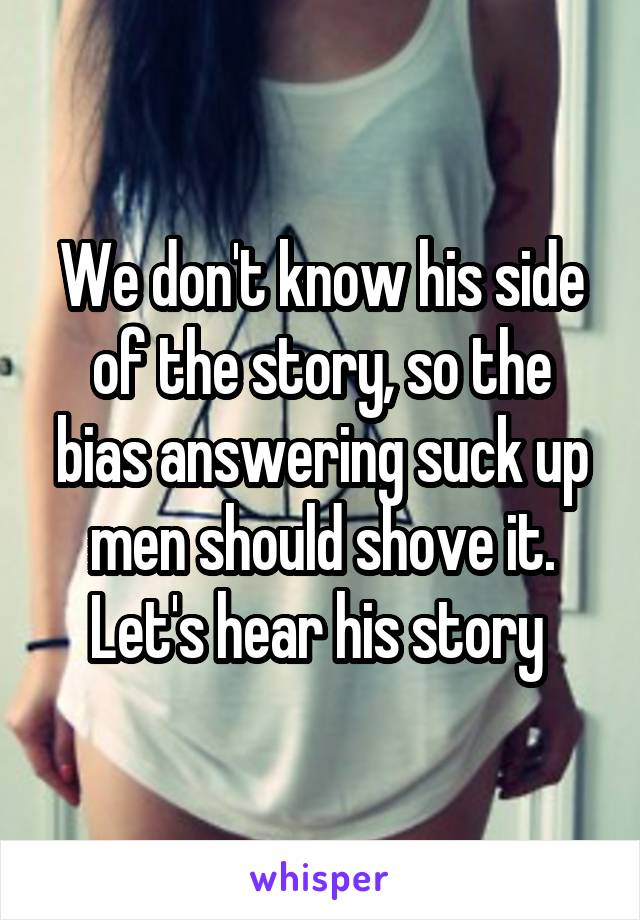 We don't know his side of the story, so the bias answering suck up men should shove it. Let's hear his story 