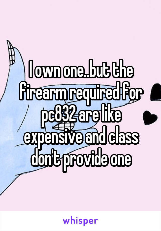 I own one..but the firearm required for pc832 are like expensive and class don't provide one