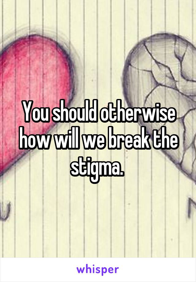 You should otherwise how will we break the stigma. 