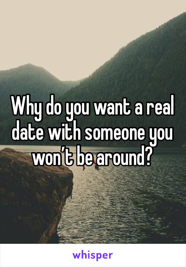 Why do you want a real date with someone you won’t be around?