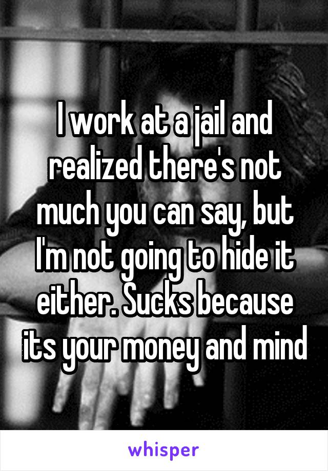 I work at a jail and realized there's not much you can say, but I'm not going to hide it either. Sucks because its your money and mind