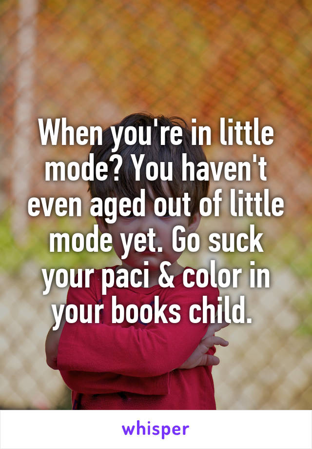 When you're in little mode? You haven't even aged out of little mode yet. Go suck your paci & color in your books child. 
