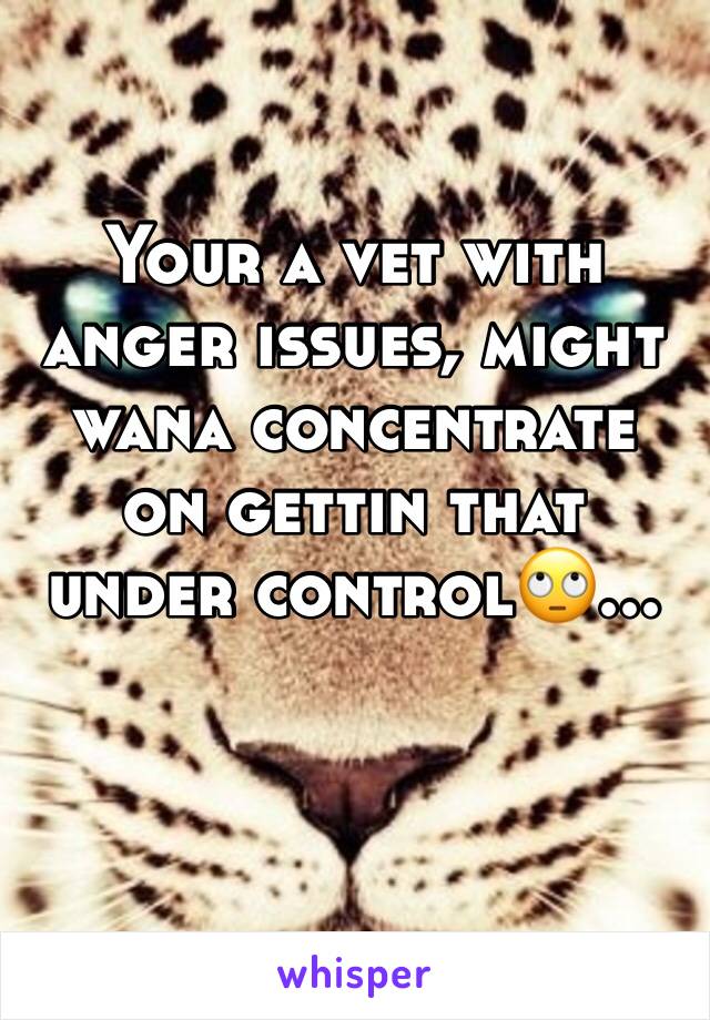 Your a vet with anger issues, might wana concentrate on gettin that under control🙄...