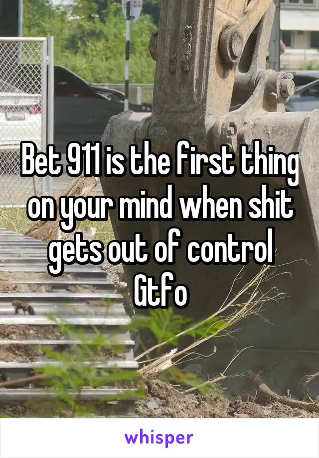 Bet 911 is the first thing on your mind when shit gets out of control
Gtfo