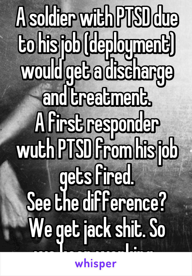 A soldier with PTSD due to his job (deployment) would get a discharge and treatment.
A first responder wuth PTSD from his job gets fired.
See the difference?
We get jack shit. So we keep working. 