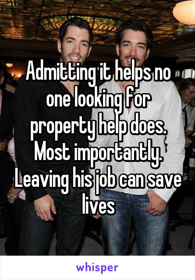 Admitting it helps no one looking for property help does. Most importantly. Leaving his job can save lives