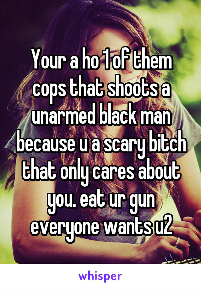 Your a ho 1 of them cops that shoots a unarmed black man because u a scary bitch that only cares about you. eat ur gun everyone wants u2