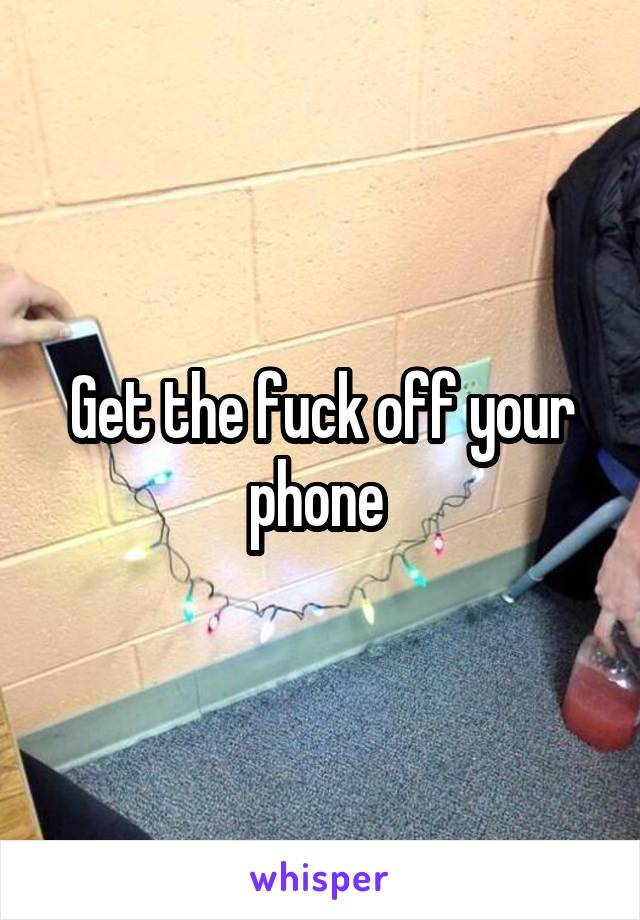 Get the fuck off your phone 