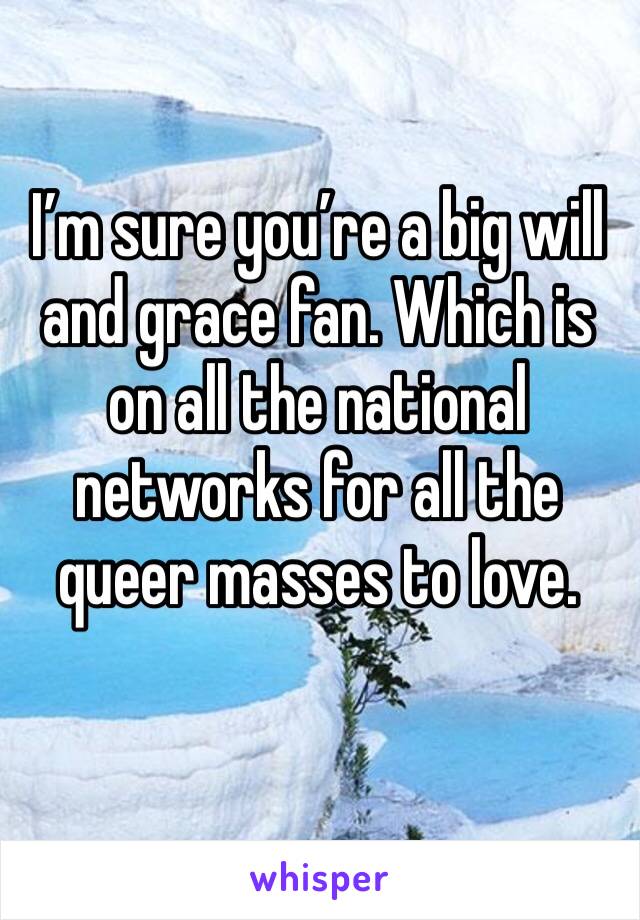 I’m sure you’re a big will and grace fan. Which is on all the national networks for all the queer masses to love. 