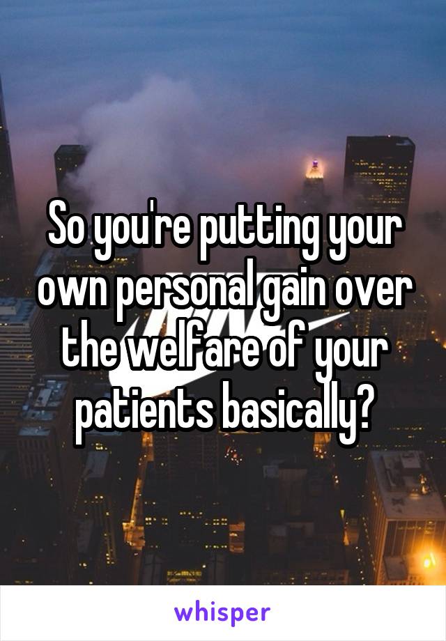 So you're putting your own personal gain over the welfare of your patients basically?