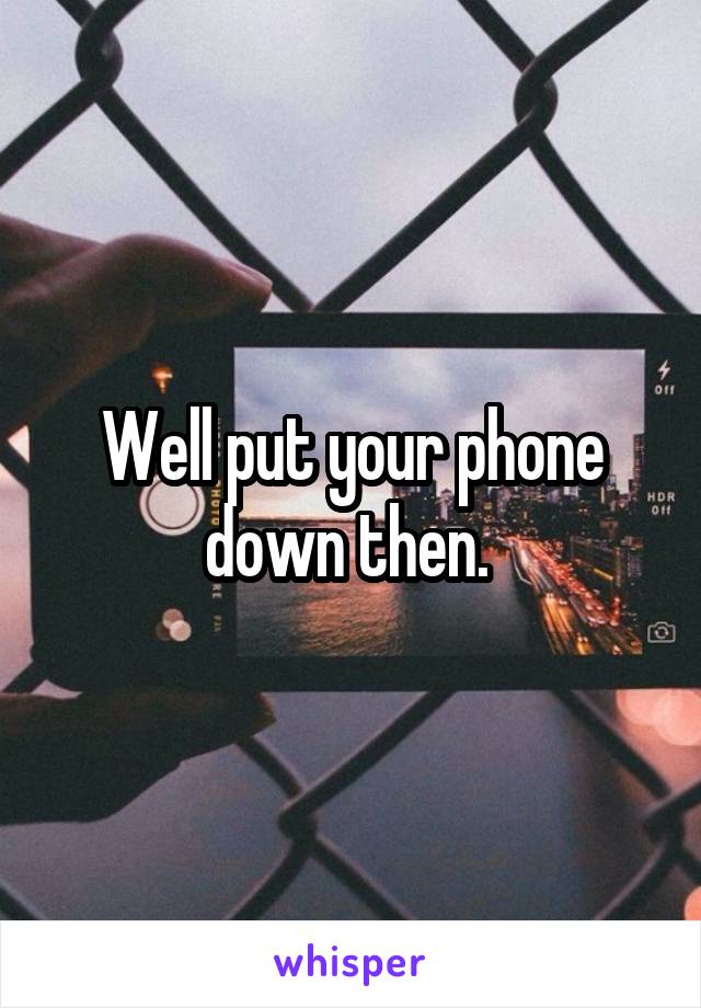 Well put your phone down then. 