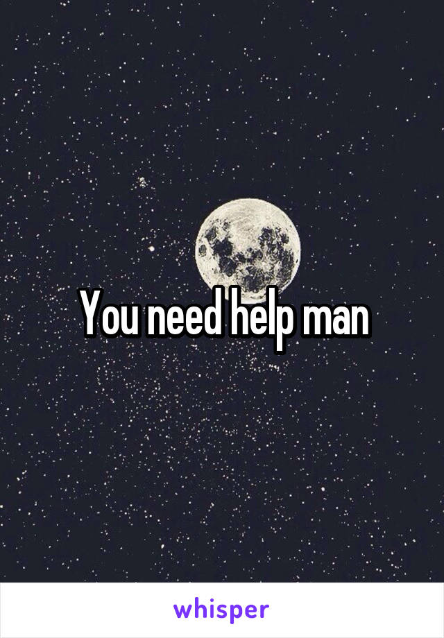 You need help man