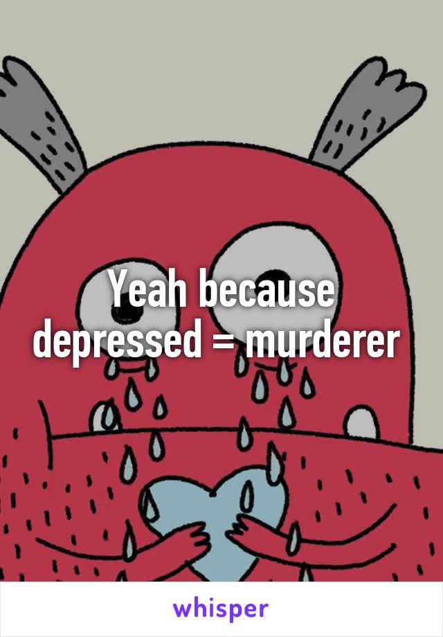 Yeah because depressed = murderer 