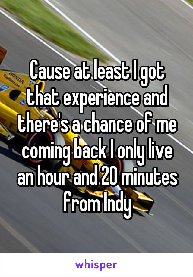 Cause at least I got that experience and there's a chance of me coming back I only live an hour and 20 minutes from Indy