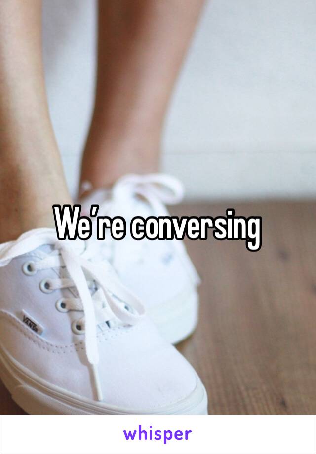 We’re conversing 