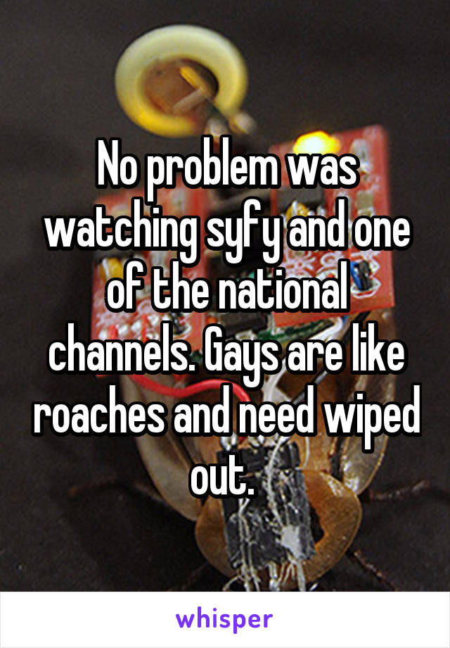 No problem was watching syfy and one of the national channels. Gays are like roaches and need wiped out. 