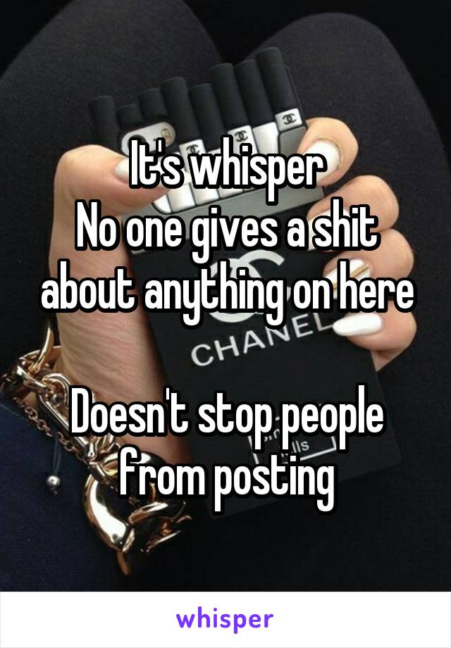 It's whisper
No one gives a shit about anything on here

Doesn't stop people from posting