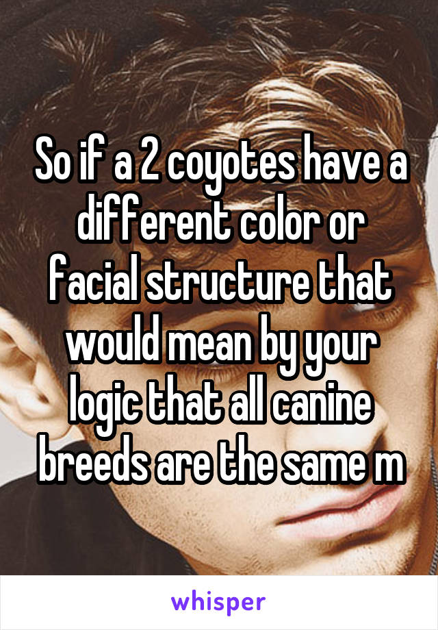 So if a 2 coyotes have a different color or facial structure that would mean by your logic that all canine breeds are the same m