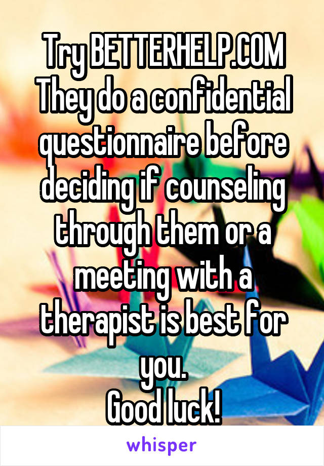 Try BETTERHELP.COM
They do a confidential questionnaire before deciding if counseling through them or a meeting with a therapist is best for you.
Good luck!