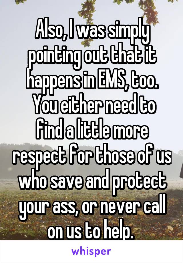 Also, I was simply pointing out that it happens in EMS, too.
 You either need to find a little more respect for those of us who save and protect your ass, or never call on us to help. 