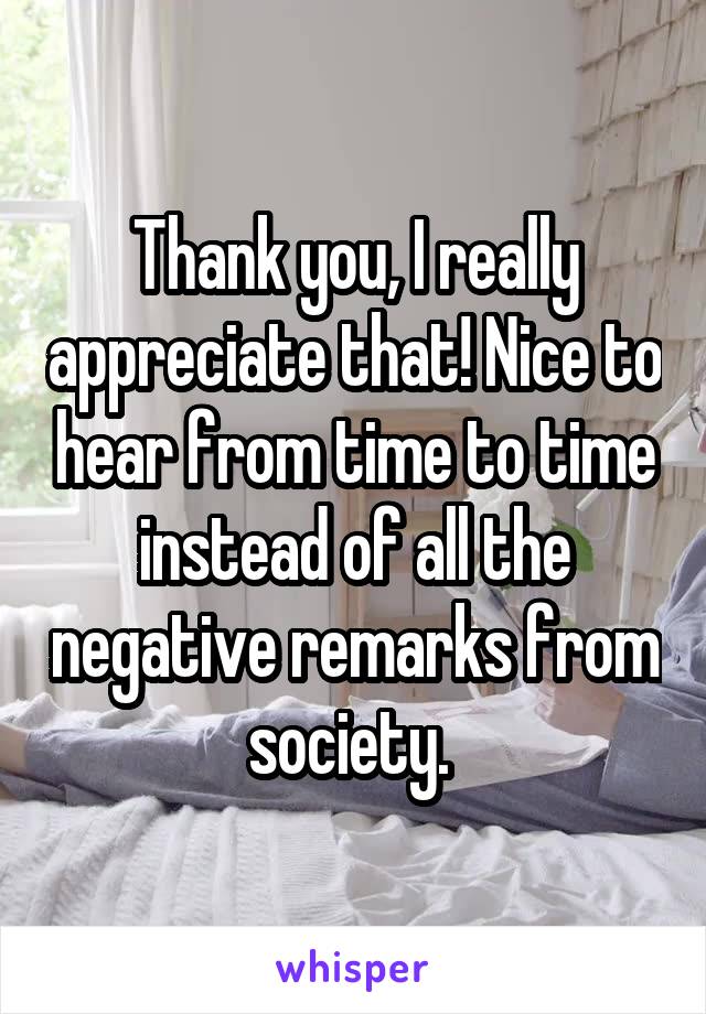 Thank you, I really appreciate that! Nice to hear from time to time instead of all the negative remarks from society. 