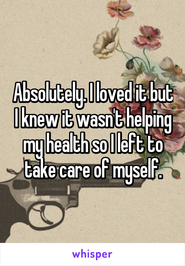 Absolutely. I loved it but I knew it wasn't helping my health so I left to take care of myself.