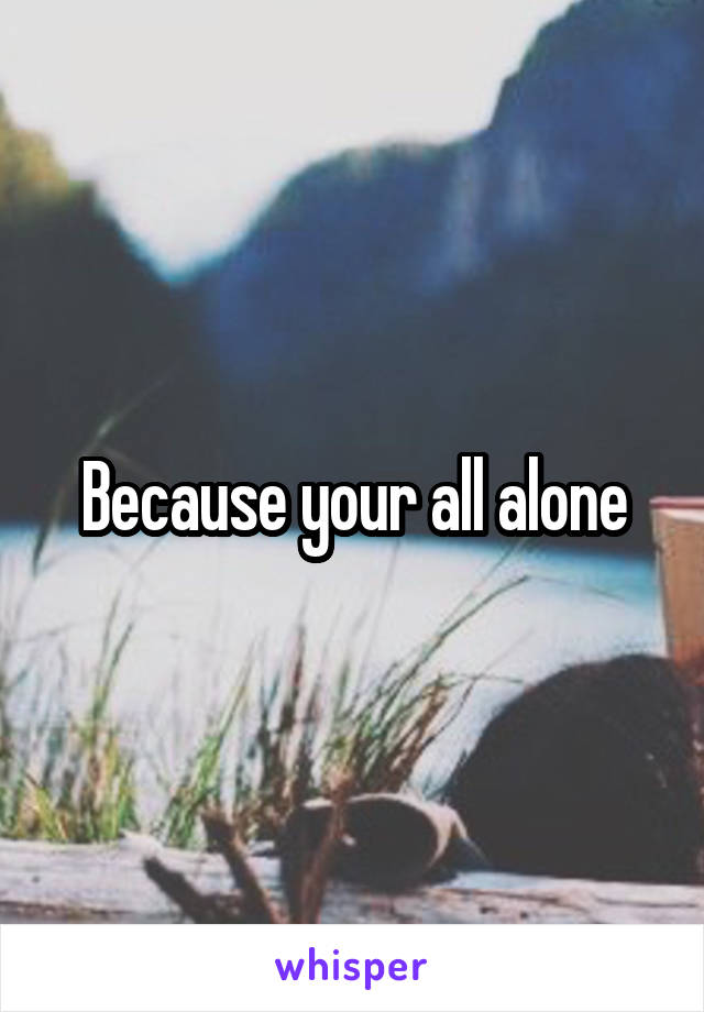 Because your all alone