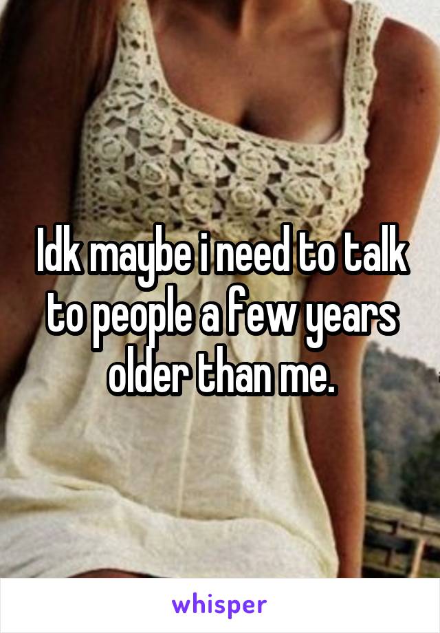 Idk maybe i need to talk to people a few years older than me.