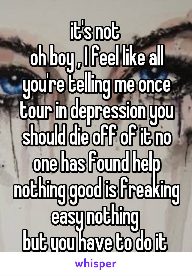 it's not 
oh boy , I feel like all you're telling me once tour in depression you should die off of it no one has found help nothing good is freaking easy nothing 
but you have to do it 